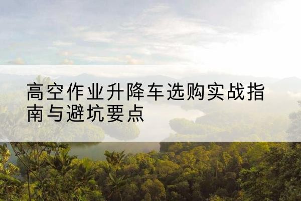 毕节升降车怎么选-高空作业升降车选购实战指南与避坑要点