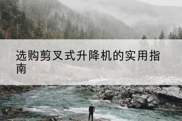 毕节剪叉式升降机怎么选-选购剪叉式升降机的实用指南