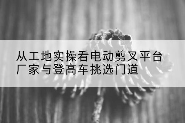 毕节电动剪叉升降平台厂家-从工地实操看电动剪叉平台厂家与登高车挑选门道