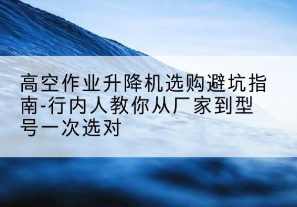 毕节升降平台厂家-高空作业升降机选购避坑指南-行内人教你从厂家到型号一次选对