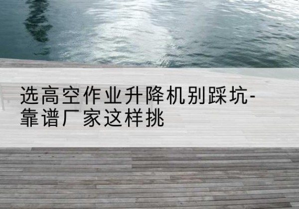 毕节剪叉式升降机厂家-选高空作业升降机别踩坑-靠谱厂家这样挑