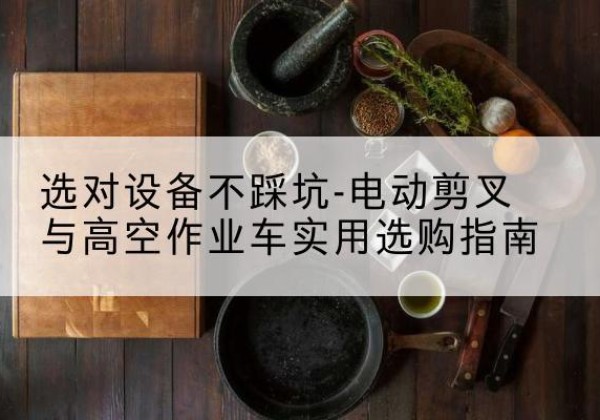 毕节电动剪叉升降平台怎么选-选对设备不踩坑-电动剪叉与高空作业车实用选购指南