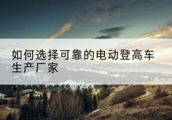 毕节电动登高车厂家-如何选择可靠的电动登高车生产厂家