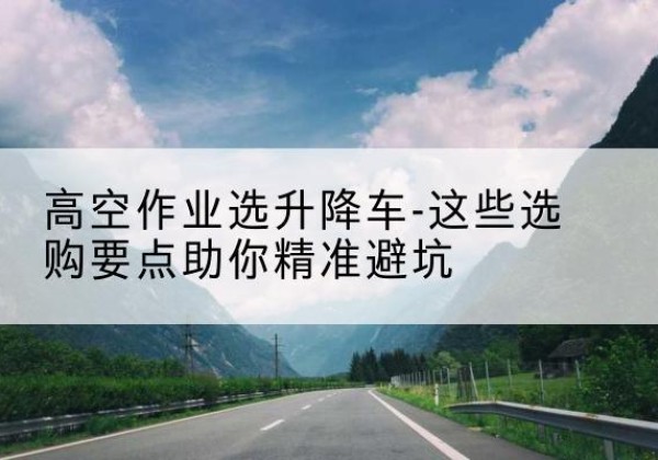 毕节升降车厂家-高空作业选升降车-这些选购要点助你*避坑