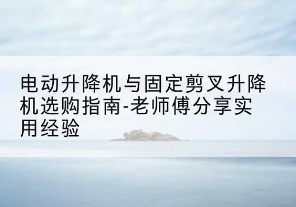 毕节电动升降机怎么选-电动升降机与固定剪叉升降机选购指南-老师傅分享实用经验