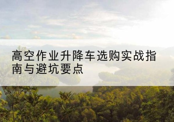 毕节升降车怎么选-高空作业升降车选购实战指南与避坑要点