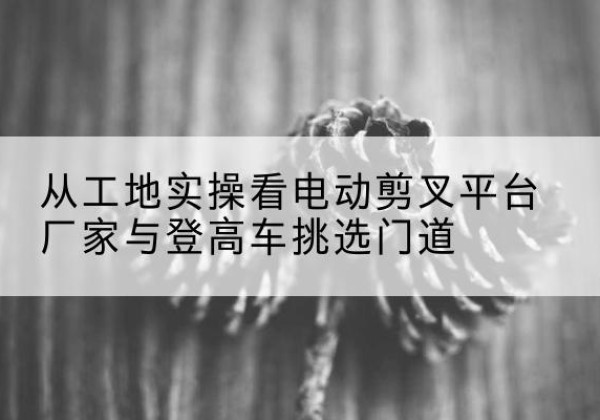 毕节电动剪叉升降平台厂家-从工地实操看电动剪叉平台厂家与登高车挑选门道