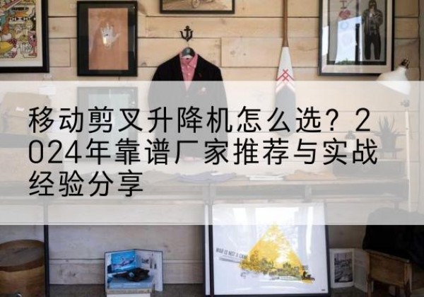 毕节升降平台厂家推荐-移动剪叉升降机怎么选？2024年靠谱厂家推荐与实战经验分享