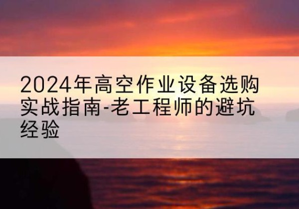毕节高空作业升降机厂家推荐-2024年高空作业设备选购实战指南-老工程师的避坑经验