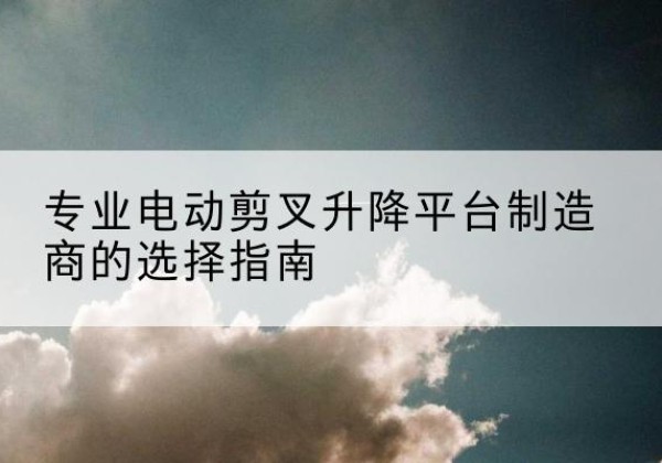 毕节电动剪叉升降平台厂家-专业电动剪叉升降平台制造商的选择指南